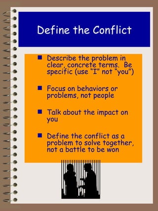 Define the Conflict Describe the problem in clear, concrete terms.  Be specific (use “I” not “you”) Focus on behaviors or problems, not people Talk about the impact on you Define the conflict as a problem to solve together, not a battle to be won 
