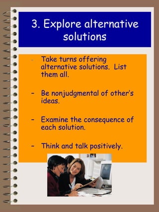 3.   Explore   alternative solutions - Take turns offering alternative solutions.  List them all. Be nonjudgmental of other’s ideas. Examine the consequence of each solution. Think and talk positively. 