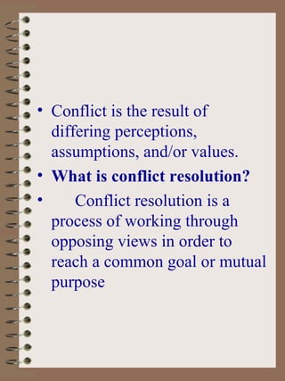 Conflict is the result of differing perceptions, assumptions, and/or values. What is conflict resolution? Conflict resolution is a process of working through opposing views in order to reach a common goal or mutual purpose 