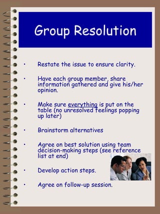 Group Resolution Restate the issue to ensure clarity. Have each group member, share information gathered and give his/her opinion. Make sure  everything  is put on the table (no unresolved feelings popping up later) Brainstorm alternatives Agree on best solution using team decision-making steps (see reference list at end) Develop action steps. Agree on follow-up session. 