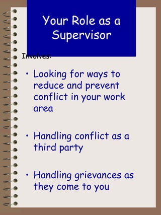 Your Role as a Supervisor Looking for ways to reduce and prevent conflict in your work area Handling conflict as a third party Handling grievances as they come to you Involves: 