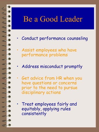 Be a Good Leader Conduct performance counseling Assist employees who have performance problems Address misconduct promptly Get advice from HR when you have questions or concerns prior to the need to pursue disciplinary actions Treat employees fairly and equitably, applying rules consistently 