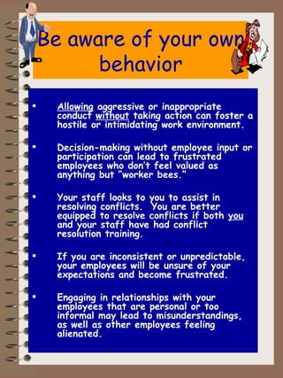 Be aware of your own behavior Allowing  aggressive or inappropriate conduct  without  taking action can foster a hostile or intimidating work environment. Decision-making without employee input or participation can lead to frustrated employees who don’t feel valued as anything but “worker bees.” Your staff looks to you to assist in resolving conflicts.  You are better equipped to resolve conflicts if both  you  and your staff have had conflict resolution training. If you are inconsistent or unpredictable, your employees will be unsure of your expectations and become frustrated. Engaging in relationships with your employees that are personal or too informal may lead to misunderstandings, as well as other employees feeling alienated. 