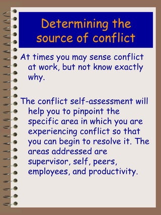 Determining the source of conflict At times you may sense conflict at work, but not know exactly why. The conflict self-assessment will help you to pinpoint the specific area in which you are experiencing conflict so that you can begin to resolve it. The areas addressed are supervisor, self, peers, employees, and productivity. 