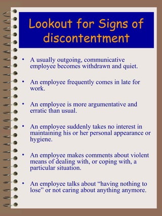Lookout for Signs of discontentment A usually outgoing, communicative employee becomes withdrawn and quiet. An employee frequently comes in late for work. An employee is more argumentative and erratic than usual. An employee suddenly takes no interest in maintaining his or her personal appearance or hygiene. An employee makes comments about violent means of dealing with, or coping with, a particular situation. An employee talks about “having nothing to lose” or not caring about anything anymore. 