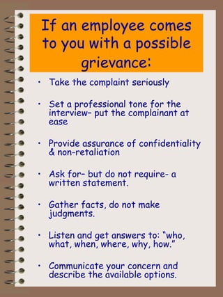 If an employee comes to you with a possible grievance : Take the complaint seriously Set a professional tone for the interview– put the complainant at ease Provide assurance of confidentiality & non-retaliation Ask for– but do not require- a written statement. Gather facts, do not make judgments. Listen and get answers to: “who, what, when, where, why, how.” Communicate your concern and describe the available options. 