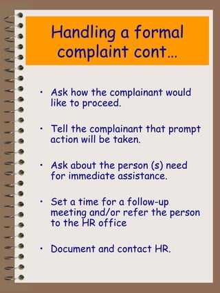 Handling a formal complaint cont… Ask how the complainant would like to proceed. Tell the complainant that prompt action will be taken. Ask about the person (s) need for immediate assistance. Set a time for a follow-up meeting and/or refer the person to the HR office  Document and contact HR. 
