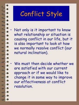 Conflict Style Not only is it important to know what relationship or situation is causing conflict in our life, but it is also important to look at how we normally resolve conflict (our natural inclination).  We must then decide whether we are satisfied with our current approach or if we would like to change it in some way to improve our effectiveness at conflict resolution. 