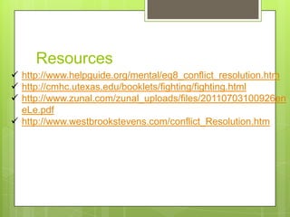 Resources
 http://www.helpguide.org/mental/eq8_conflict_resolution.htm
 http://cmhc.utexas.edu/booklets/fighting/fighting.html
 http://www.zunal.com/zunal_uploads/files/20110703100926en
  eLe.pdf
 http://www.westbrookstevens.com/conflict_Resolution.htm
 