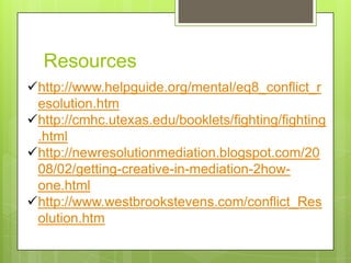 Resources
http://www.helpguide.org/mental/eq8_conflict_r
 esolution.htm
http://cmhc.utexas.edu/booklets/fighting/fighting
 .html
http://newresolutionmediation.blogspot.com/20
 08/02/getting-creative-in-mediation-2how-
 one.html
http://www.westbrookstevens.com/conflict_Res
 olution.htm
 