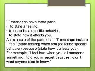 “I” messages have three parts:
• to state a feeling,
• to describe a specific behavior,
• to state how it affects you.
An example of the parts of an “I” message include
“I feel” (state feeling) when you (describe specific
behavior) because (state how it affects you).
For example, “I feel hurt when you tell someone
something I told you in secret because I didn’t
want anyone else to know.”
 