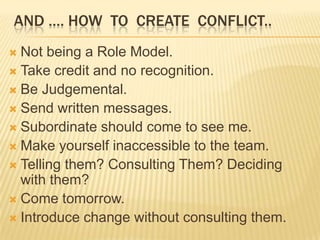 AND …. HOW TO CREATE CONFLICT..
 Not being a Role Model.
 Take credit and no recognition.
 Be Judgemental.
 Send written messages.
 Subordinate should come to see me.
 Make yourself inaccessible to the team.
 Telling them? Consulting Them? Deciding
  with them?
 Come tomorrow.
 Introduce change without consulting them.
 