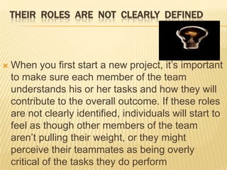 THEIR ROLES ARE NOT CLEARLY DEFINED



   When you first start a new project, it’s important
    to make sure each member of the team
    understands his or her tasks and how they will
    contribute to the overall outcome. If these roles
    are not clearly identified, individuals will start to
    feel as though other members of the team
    aren’t pulling their weight, or they might
    perceive their teammates as being overly
    critical of the tasks they do perform
 