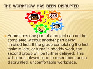 THE WORKFLOW HAS BEEN DISRUPTED




   Sometimes one part of a project can not be
    completed without another part being
    finished first. If the group completing the first
    tasks is late, or turns in shoddy work, the
    second group will be further delayed. This
    will almost always lead to resentment and a
    disgruntled, uncomfortable workplace.
 