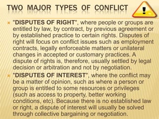 TWO MAJOR TYPES OF CONFLICT
   "DISPUTES OF RIGHT", where people or groups are
    entitled by law, by contract, by previous agreement or
    by established practice to certain rights. Disputes of
    right will focus on conflict issues such as employment
    contracts, legally enforceable matters or unilateral
    changes in accepted or customary practices. A
    dispute of rights is, therefore, usually settled by legal
    decision or arbitration and not by negotiation.
   "DISPUTES OF INTEREST", where the conflict may
    be a matter of opinion, such as where a person or
    group is entitled to some resources or privileges
    (such as access to property, better working
    conditions, etc). Because there is no established law
    or right, a dispute of interest will usually be solved
    through collective bargaining or negotiation.
 