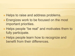  Helps to raise and address problems.
 Energizes work to be focused on the most
  important priorities.
 Helps people “be real” and motivates them to
  fully participate.
 Helps people learn how to recognize and
  benefit from their differences.
 