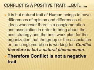 CONFLICT IS A POSITIVE TRAIT…..BUT…….

   It is but natural trait of Human beings to have
    differences of opinion and differences of
    ideas whenever there is a conglomeration
    and association in order to bring about the
    best strategy and the best work plan for the
    organization that the group or the association
    or the conglomeration is working for. Conflict
    therefore is but a natural phenomenon.
 Therefore     Conflict is not a negative
    trait
 