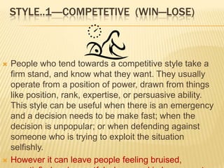 STYLE..1----COMPETETIVE (WIN—LOSE)



   People who tend towards a competitive style take a
    firm stand, and know what they want. They usually
    operate from a position of power, drawn from things
    like position, rank, expertise, or persuasive ability.
    This style can be useful when there is an emergency
    and a decision needs to be make fast; when the
    decision is unpopular; or when defending against
    someone who is trying to exploit the situation
    selfishly.
   However it can leave people feeling bruised,
 