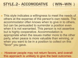 STYLE..2– ACCOMODATIVE               ( WIN—WIN )

   This style indicates a willingness to meet the needs of
    others at the expense of the person's own needs. The
    accommodator often knows when to give in to others,
    but can be persuaded to surrender a position even
    when it is not warranted. This person is not assertive
    but is highly cooperative. Accommodation is
    appropriate when the issues matter more to the other
    party, when peace is more valuable than winning, or
    when you want to be in a position to collect on this
    "favor" you gave.

    However people may not return favors, and overall
    this approach is unlikely to give the best outcomes
 