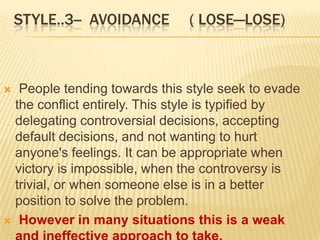 STYLE..3-- AVOIDANCE       ( LOSE—LOSE)



  People tending towards this style seek to evade
  the conflict entirely. This style is typified by
  delegating controversial decisions, accepting
  default decisions, and not wanting to hurt
  anyone's feelings. It can be appropriate when
  victory is impossible, when the controversy is
  trivial, or when someone else is in a better
  position to solve the problem.
 However in many situations this is a weak
 