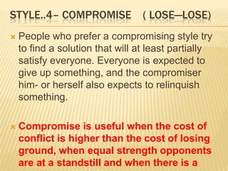 STYLE..4– COMPROMISE              ( LOSE—LOSE)
   People who prefer a compromising style try
    to find a solution that will at least partially
    satisfy everyone. Everyone is expected to
    give up something, and the compromiser
    him- or herself also expects to relinquish
    something.

   Compromise is useful when the cost of
    conflict is higher than the cost of losing
    ground, when equal strength opponents
    are at a standstill and when there is a
 