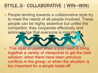 STYLE..5– COLLABORATIVE ( WIN—WIN)
   People tending towards a collaborative style try
    to meet the needs of all people involved. These
    people can be highly assertive but unlike the
    competitor, they cooperate effectively and
    acknowledge that everyone is important.


    This style is useful when a you need to bring
    together a variety of viewpoints to get the best
    solution; when there have been previous
    conflicts in the group; or when the situation is
    too important for a simple trade-off.
 