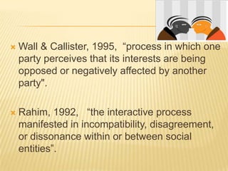    Wall & Callister, 1995, “process in which one
    party perceives that its interests are being
    opposed or negatively affected by another
    party".

   Rahim, 1992, “the interactive process
    manifested in incompatibility, disagreement,
    or dissonance within or between social
    entities”.
 