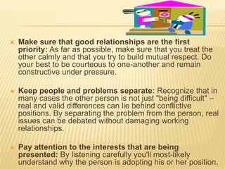    Make sure that good relationships are the first
    priority: As far as possible, make sure that you treat the
    other calmly and that you try to build mutual respect. Do
    your best to be courteous to one-another and remain
    constructive under pressure.

   Keep people and problems separate: Recognize that in
    many cases the other person is not just "being difficult" –
    real and valid differences can lie behind conflictive
    positions. By separating the problem from the person, real
    issues can be debated without damaging working
    relationships.

   Pay attention to the interests that are being
    presented: By listening carefully you'll most-likely
    understand why the person is adopting his or her position.
 