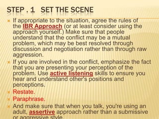 STEP . 1 SET THE SCENE
   If appropriate to the situation, agree the rules of
    the IBR Approach (or at least consider using the
    approach yourself.) Make sure that people
    understand that the conflict may be a mutual
    problem, which may be best resolved through
    discussion and negotiation rather than through raw
    aggression.
   If you are involved in the conflict, emphasize the fact
    that you are presenting your perception of the
    problem. Use active listening skills to ensure you
    hear and understand other's positions and
    perceptions.
   Restate.
   Paraphrase.
   And make sure that when you talk, you're using an
    adult, assertive approach rather than a submissive
 