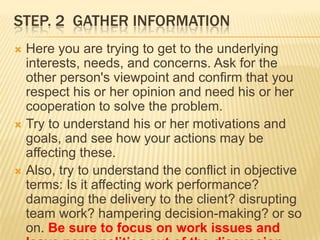 STEP. 2 GATHER INFORMATION
 Here you are trying to get to the underlying
  interests, needs, and concerns. Ask for the
  other person's viewpoint and confirm that you
  respect his or her opinion and need his or her
  cooperation to solve the problem.
 Try to understand his or her motivations and
  goals, and see how your actions may be
  affecting these.
 Also, try to understand the conflict in objective
  terms: Is it affecting work performance?
  damaging the delivery to the client? disrupting
  team work? hampering decision-making? or so
  on. Be sure to focus on work issues and
 