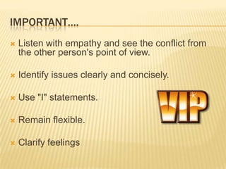 IMPORTANT….
   Listen with empathy and see the conflict from
    the other person's point of view.

   Identify issues clearly and concisely.

   Use "I" statements.

   Remain flexible.

   Clarify feelings
 