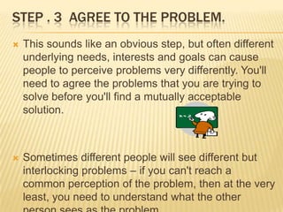 STEP . 3 AGREE TO THE PROBLEM.
   This sounds like an obvious step, but often different
    underlying needs, interests and goals can cause
    people to perceive problems very differently. You'll
    need to agree the problems that you are trying to
    solve before you'll find a mutually acceptable
    solution.



   Sometimes different people will see different but
    interlocking problems – if you can't reach a
    common perception of the problem, then at the very
    least, you need to understand what the other
 