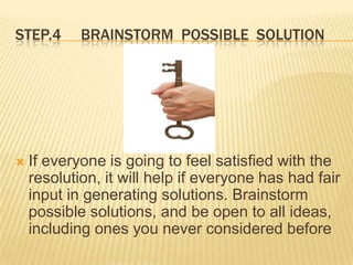 STEP.4      BRAINSTORM POSSIBLE SOLUTION




   If everyone is going to feel satisfied with the
    resolution, it will help if everyone has had fair
    input in generating solutions. Brainstorm
    possible solutions, and be open to all ideas,
    including ones you never considered before
 