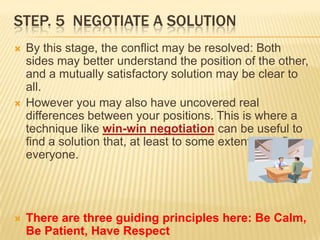 STEP. 5 NEGOTIATE A SOLUTION
   By this stage, the conflict may be resolved: Both
    sides may better understand the position of the other,
    and a mutually satisfactory solution may be clear to
    all.
   However you may also have uncovered real
    differences between your positions. This is where a
    technique like win-win negotiation can be useful to
    find a solution that, at least to some extent, satisfies
    everyone.




   There are three guiding principles here: Be Calm,
    Be Patient, Have Respect
 