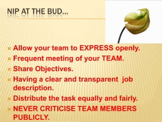 NIP AT THE BUD…



 Allow your team to EXPRESS openly.
 Frequent meeting of your TEAM.

 Share Objectives.

 Having a clear and transparent job
  description.
 Distribute the task equally and fairly.

 NEVER CRITICISE TEAM MEMBERS
  PUBLICLY.
 