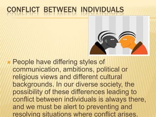CONFLICT BETWEEN INDIVIDUALS




   People have differing styles of
    communication, ambitions, political or
    religious views and different cultural
    backgrounds. In our diverse society, the
    possibility of these differences leading to
    conflict between individuals is always there,
    and we must be alert to preventing and
    resolving situations where conflict arises.
 