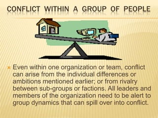 CONFLICT WITHIN A GROUP OF PEOPLE




   Even within one organization or team, conflict
    can arise from the individual differences or
    ambitions mentioned earlier; or from rivalry
    between sub-groups or factions. All leaders and
    members of the organization need to be alert to
    group dynamics that can spill over into conflict.
 