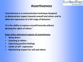 Assertiveness
‘Assertiveness is a communication technique designed
to demonstrate respect towards oneself and others and to
allow the expression of a full range of behavior.’

‘It is the ability to express oneself honestly without
denying the rights of others.’

Some other behavioral aspects of assertiveness
• Being direct.
• Listening to others
• Expressing positive feelings
• Limits of self - expression
• Maintaining respect for self and others
 