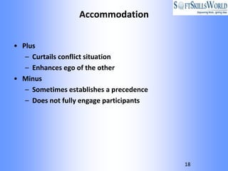 Accommodation


• Plus
   – Curtails conflict situation
   – Enhances ego of the other
• Minus
   – Sometimes establishes a precedence
   – Does not fully engage participants




                                          18
 