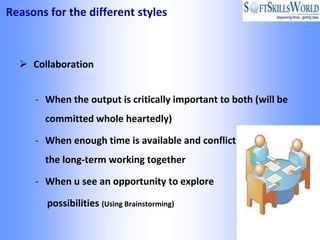 Reasons for the different styles



   Collaboration


     - When the output is critically important to both (will be
       committed whole heartedly)

     - When enough time is available and conflict will impact
       the long-term working together

     - When u see an opportunity to explore

        possibilities (Using Brainstorming)
 