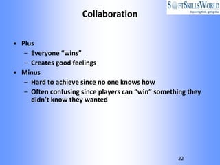 Collaboration

• Plus
   – Everyone “wins”
   – Creates good feelings
• Minus
   – Hard to achieve since no one knows how
   – Often confusing since players can “win” something they
     didn’t know they wanted




                                                   22
 