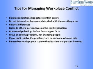 Tips for Managing Workplace Conflict

•   Build good relationships before conflict occurs
•   Do not let small problems escalate; deal with them as they arise
•   Respect differences
•   Listen to others’ perspectives on the conflict situation
•   Acknowledge feelings before focussing on facts
•   Focus on solving problems, not changing people
•   If you can’t resolve the problem, turn to someone who can help
•   Remember to adapt your style to the situation and persons involved




                                                               23
 