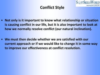 Conflict Style

• Not only is it important to know what relationship or situation
  is causing conflict in our life, but it is also important to look at
  how we normally resolve conflict (our natural inclination).

• We must then decide whether we are satisfied with our
  current approach or if we would like to change it in some way
  to improve our effectiveness at conflict resolution.
 