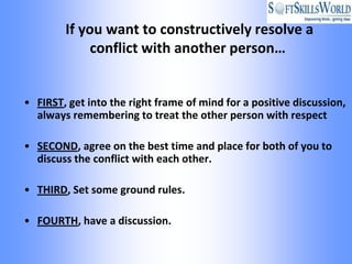 If you want to constructively resolve a
             conflict with another person…


• FIRST, get into the right frame of mind for a positive discussion,
  always remembering to treat the other person with respect

• SECOND, agree on the best time and place for both of you to
  discuss the conflict with each other.

• THIRD, Set some ground rules.

• FOURTH, have a discussion.
 