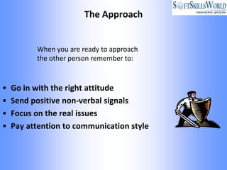 The Approach


          When you are ready to approach
          the other person remember to:


•   Go in with the right attitude
•   Send positive non-verbal signals
•   Focus on the real issues
•   Pay attention to communication style
 
