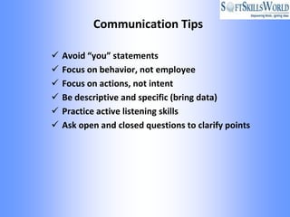 Communication Tips

   Avoid “you” statements
   Focus on behavior, not employee
   Focus on actions, not intent
   Be descriptive and specific (bring data)
   Practice active listening skills
   Ask open and closed questions to clarify points
 