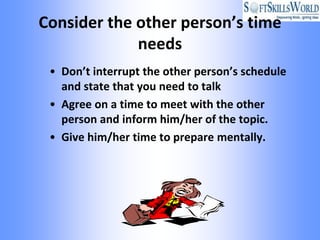 Consider the other person’s time
             needs
 • Don’t interrupt the other person’s schedule
   and state that you need to talk
 • Agree on a time to meet with the other
   person and inform him/her of the topic.
 • Give him/her time to prepare mentally.
 