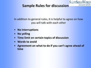 Sample Rules for discussion


In addition to general rules, it is helpful to agree on how
               you will talk with each other

•   No interruptions
•   No yelling
•   Time limit on certain topics of discussion
•   Words to avoid
•   Agreement on what to do if you can’t agree ahead of
    time
 