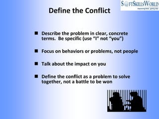 Define the Conflict

 Describe the problem in clear, concrete
  terms. Be specific (use “I” not “you”)

 Focus on behaviors or problems, not people

 Talk about the impact on you

 Define the conflict as a problem to solve
  together, not a battle to be won
 