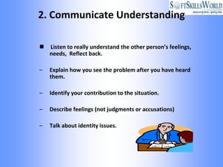 2. Communicate Understanding

   Listen to really understand the other person’s feelings,
    needs, Reflect back.

–   Explain how you see the problem after you have heard
    them.

–   Identify your contribution to the situation.

–   Describe feelings (not judgments or accusations)

–   Talk about identity issues.
 